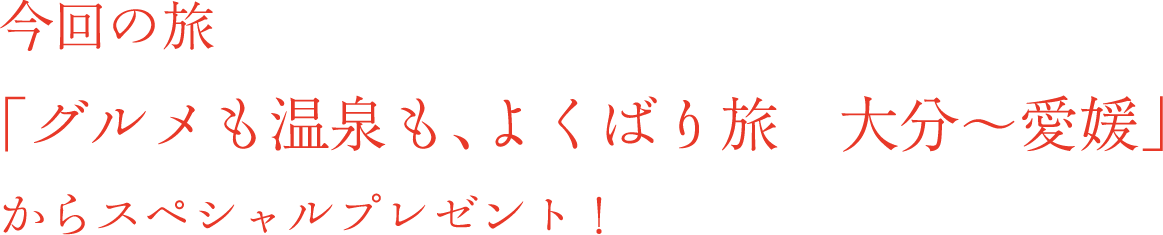 今回の旅 「グルメも温泉も、よくばり旅　大分～愛媛」からスペシャルプレゼント！