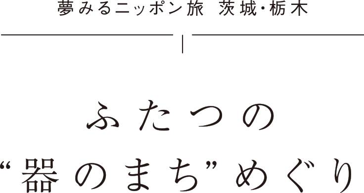 夢みるニッポン旅 茨城・栃木 ふたつの“器のまち”めぐり